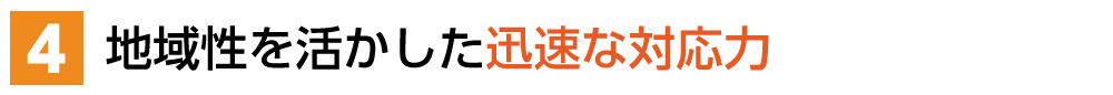 ４．地域性を活かした迅速な対応力 