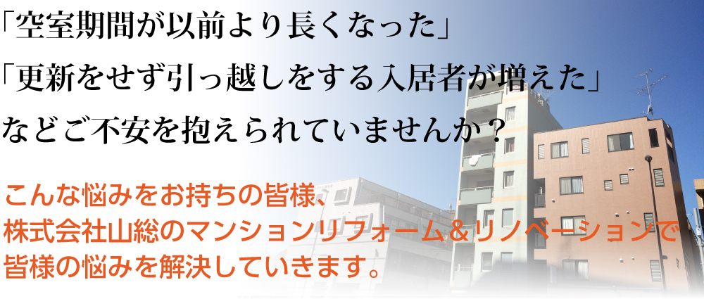 「空室期間が以前より長くなった」「更新をせず引っ越しをする入居者が増えた」などご不安を抱えられていませんか？
こんな悩みをお持ちの皆様、株式会社山総のマンションリフォーム＆リノベーションで皆様の悩みを解決していきます。
