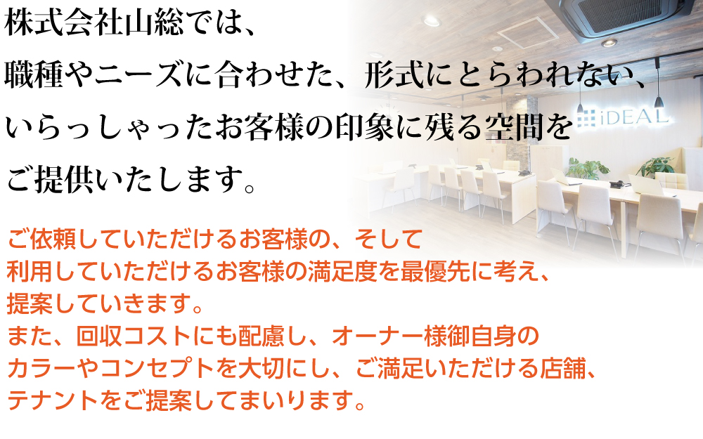 株式会社山総では、職種やニーズに合わせた、形式にとらわれない、いらっしゃったお客様の印象に残る空間をご提供いたします。ご依頼していただけるお客様の、そして利用していただけるお客様の満足度を最優先に考え、提案していきます。また、回収コストにも配慮し、オーナー様御自身のカラーやコンセプトを大切にし、ご満足いただける店舗、テナントをご提案してまいります。 