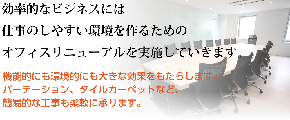 効率的なビジネスには仕事のしやすい環境を作るためのオフィスリニューアルを実施していきます。機能的にも環境的にも大きな効果をもたらします。パーテーション、タイルカーペットなど、簡易的な工事も柔軟に承ります。 ローパーティション・間仕切りのレイアウト変更既存のパーティションの解組など、組織変更などによる増設は工事専門担当者がお伺いし、あらゆる要望にお答えします。